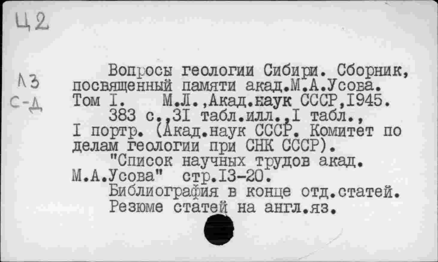 ﻿Ц2
кз
с-Д
Вопросы геологии Сибири. Сборник, посвященный памяти акад.М.А.Усова. Том I.	М.Л.,Акад.наук СССР,1945.
383 с..31 табл.илл.,I табл.,
I портр. (Акад.наук СССР. Комитет по делам геологии при СНК СССР).
’’Список научных трудов акад.
М.А.Усова" стр.13-20.
Библиография в конце отд.статей.
Резюме статей на англ.яз.